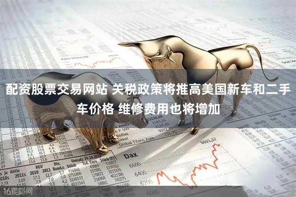 配资股票交易网站 关税政策将推高美国新车和二手车价格 维修费用也将增加