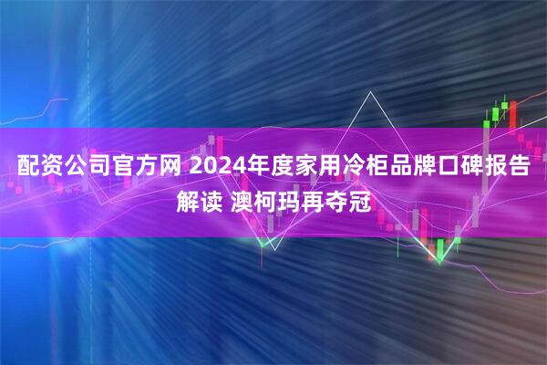 配资公司官方网 2024年度家用冷柜品牌口碑报告解读 澳柯玛再夺冠