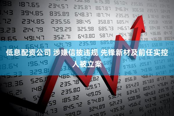 低息配资公司 涉嫌信披违规 先锋新材及前任实控人被立案