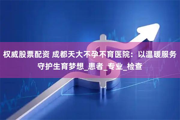 权威股票配资 成都天大不孕不育医院：以温暖服务守护生育梦想_患者_专业_检查