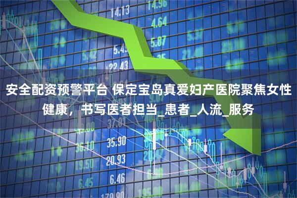 安全配资预警平台 保定宝岛真爱妇产医院聚焦女性健康，书写医者担当_患者_人流_服务