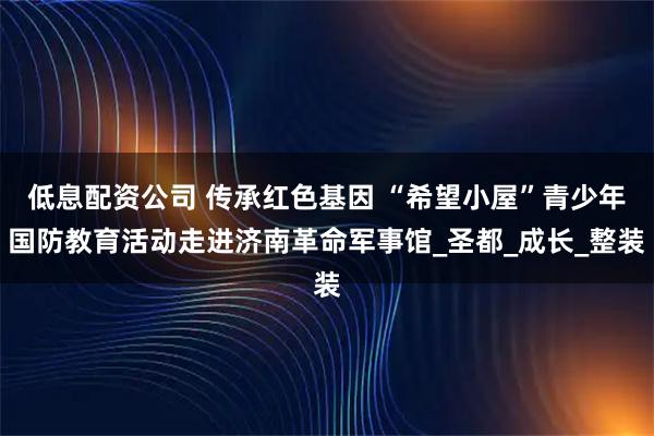 低息配资公司 传承红色基因 “希望小屋”青少年国防教育活动走进济南革命军事馆_圣都_成长_整装
