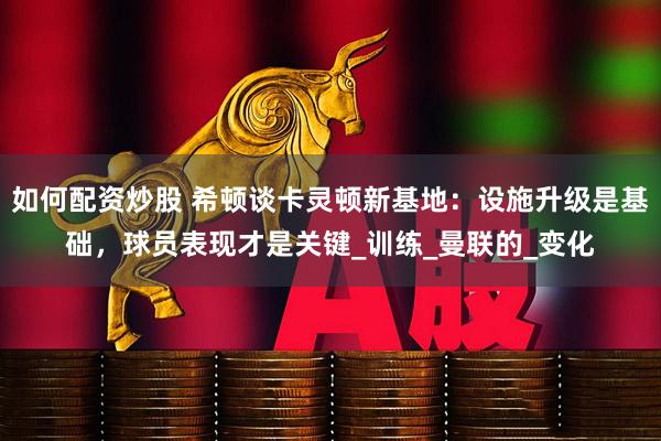 如何配资炒股 希顿谈卡灵顿新基地：设施升级是基础，球员表现才是关键_训练_曼联的_变化