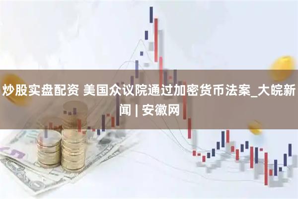 炒股实盘配资 美国众议院通过加密货币法案_大皖新闻 | 安徽网