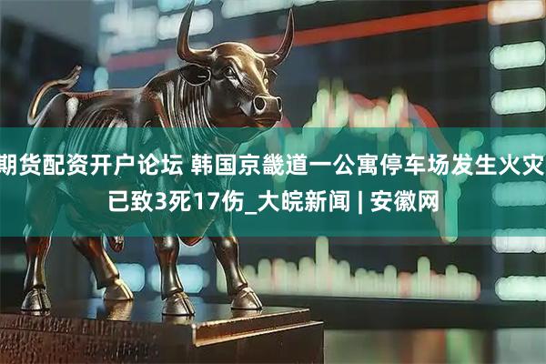 期货配资开户论坛 韩国京畿道一公寓停车场发生火灾 已致3死17伤_大皖新闻 | 安徽网