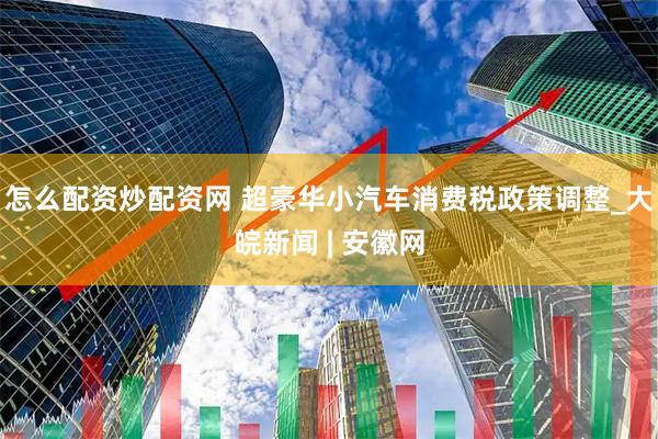 怎么配资炒配资网 超豪华小汽车消费税政策调整_大皖新闻 | 安徽网