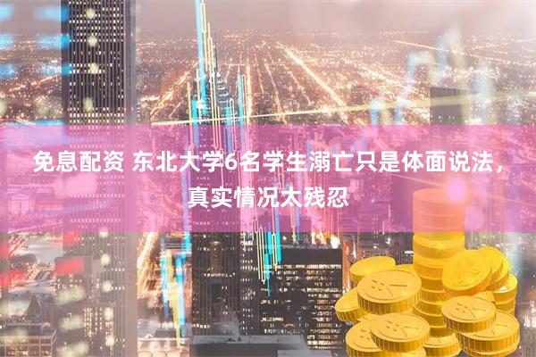 免息配资 东北大学6名学生溺亡只是体面说法，真实情况太残忍