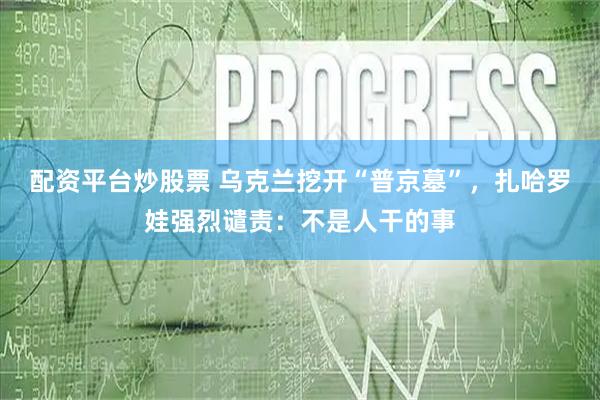 配资平台炒股票 乌克兰挖开“普京墓”，扎哈罗娃强烈谴责：不是人干的事