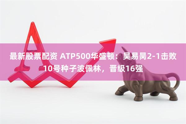 最新股票配资 ATP500华盛顿：吴易昺2-1击败10号种子波佩林，晋级16强