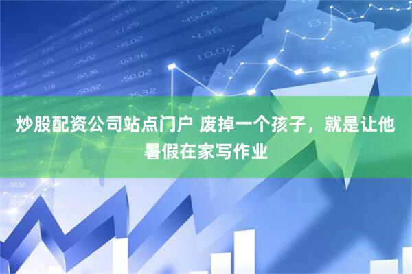 炒股配资公司站点门户 废掉一个孩子，就是让他暑假在家写作业