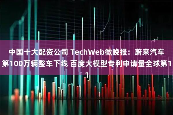 中国十大配资公司 TechWeb微晚报：蔚来汽车第100万辆整车下线 百度大模型专利申请量全球第1
