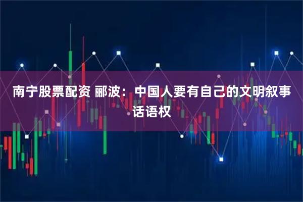 南宁股票配资 郦波：中国人要有自己的文明叙事话语权