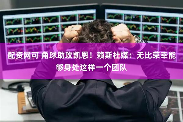 配资网可 角球助攻凯恩！赖斯社媒：无比荣幸能够身处这样一个团队